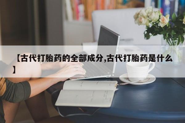 打胎药全国包邮微信【古代打胎药的全部成分,古代打胎药是什么】