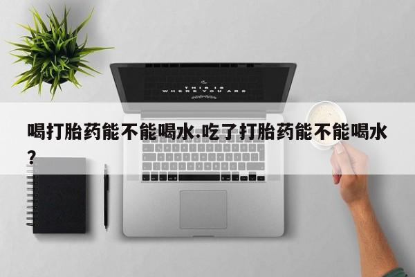 打胎药全国包邮微信喝打胎药能不能喝水.吃了打胎药能不能喝水？