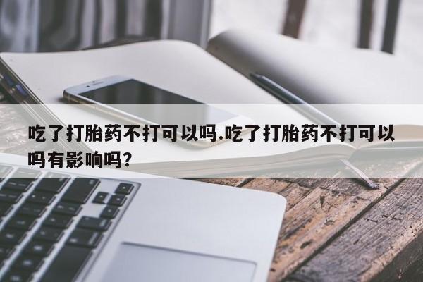 打胎药全国包邮微信吃了打胎药不打可以吗.吃了打胎药不打可以吗有影响吗？