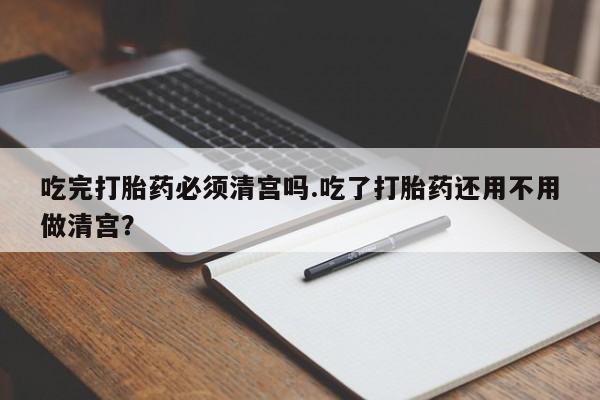 打胎药全国包邮微信吃完打胎药必须清宫吗.吃了打胎药还用不用做清宫？
