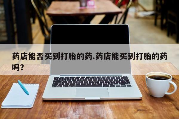 打胎药全国包邮微信药店能否买到打胎的药.药店能买到打胎的药吗？