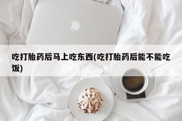 打胎药全国包邮微信吃打胎药后马上吃东西(吃打胎药后能不能吃饭)