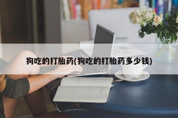 打胎药全国包邮微信狗吃的打胎药(狗吃的打胎药多少钱)
