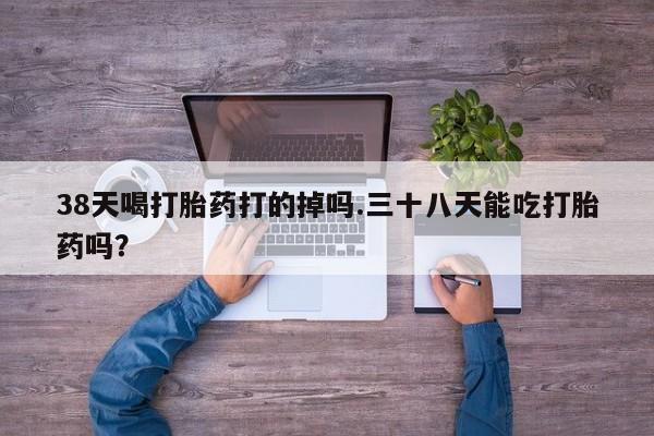 打胎药全国包邮微信38天喝打胎药打的掉吗.三十八天能吃打胎药吗？