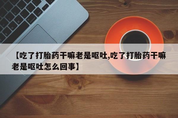 打胎药全国包邮微信【吃了打胎药干嘛老是呕吐,吃了打胎药干嘛老是呕吐怎么回事】