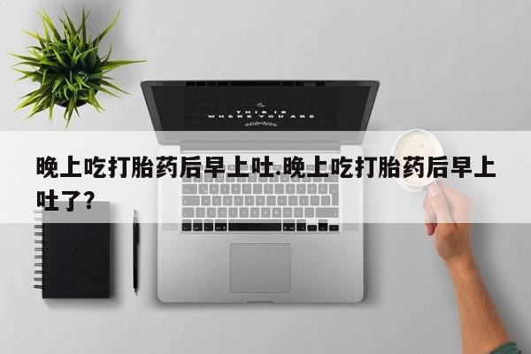 打胎药全国包邮微信晚上吃打胎药后早上吐.晚上吃打胎药后早上吐了？