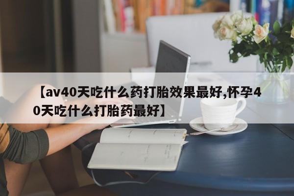 打胎药全国包邮微信【av40天吃什么药打胎效果最好,怀孕40天吃什么打胎药最好】