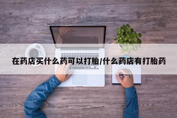 打胎药全国包邮微信在药店买什么药可以打胎/什么药店有打胎药