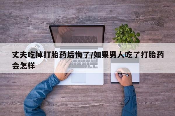 打胎药全国包邮微信丈夫吃掉打胎药后悔了/如果男人吃了打胎药会怎样