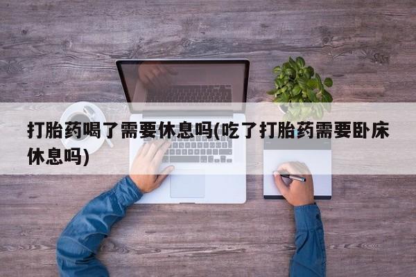 打胎药全国包邮微信打胎药喝了需要休息吗(吃了打胎药需要卧床休息吗)