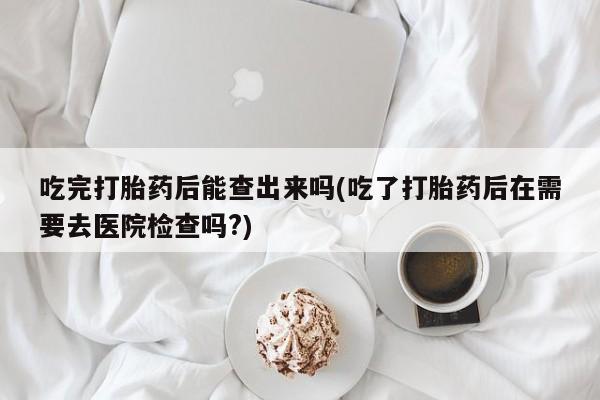 打胎药全国包邮微信吃完打胎药后能查出来吗(吃了打胎药后在需要去医院检查吗?)