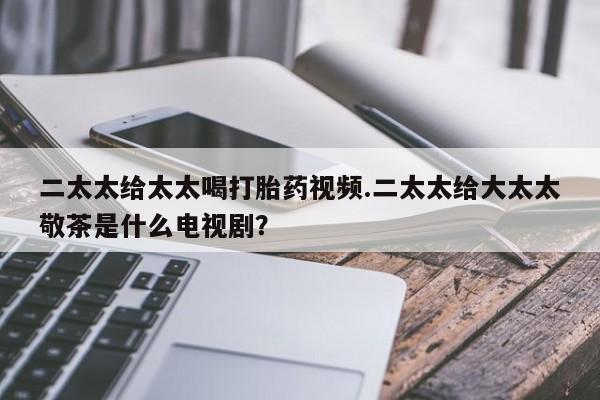 打胎药全国包邮微信二太太给太太喝打胎药视频.二太太给大太太敬茶是什么电视剧？
