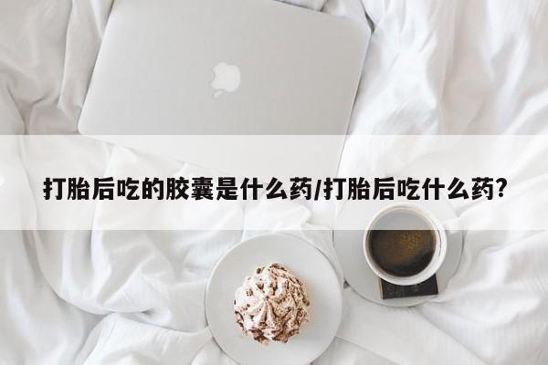 打胎药全国包邮微信打胎后吃的胶囊是什么药/打胎后吃什么药?