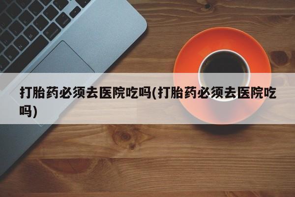 打胎药全国包邮微信打胎药必须去医院吃吗(打胎药必须去医院吃吗)