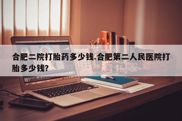 打胎药全国包邮微信合肥二院打胎药多少钱.合肥第二人民医院打胎多少钱？