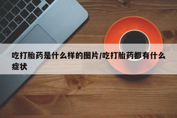 打胎药全国包邮微信吃打胎药是什么样的图片/吃打胎药都有什么症状