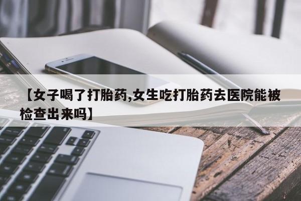 打胎药全国包邮微信【女子喝了打胎药,女生吃打胎药去医院能被检查出来吗】