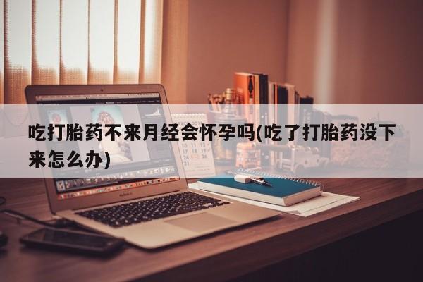 打胎药全国包邮微信吃打胎药不来月经会怀孕吗(吃了打胎药没下来怎么办)