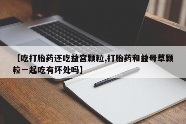 打胎药全国包邮微信【吃打胎药还吃益宫颗粒,打胎药和益母草颗粒一起吃有坏处吗】