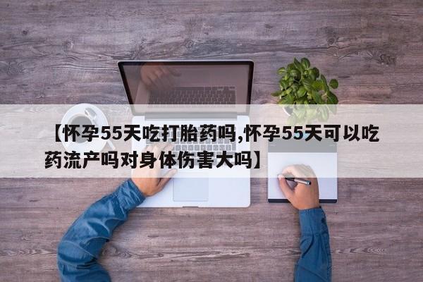打胎药全国包邮微信【怀孕55天吃打胎药吗,怀孕55天可以吃药流产吗对身体伤害大吗】
