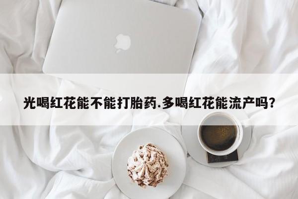 打胎药全国包邮微信光喝红花能不能打胎药.多喝红花能流产吗？