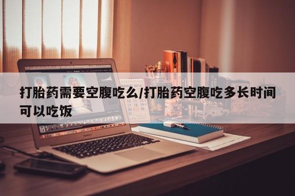 打胎药全国包邮微信打胎药需要空腹吃么/打胎药空腹吃多长时间可以吃饭