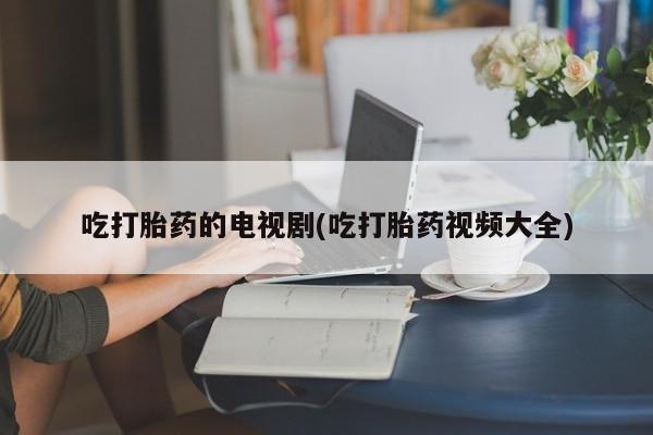 打胎药全国包邮微信吃打胎药的电视剧(吃打胎药视频大全)
