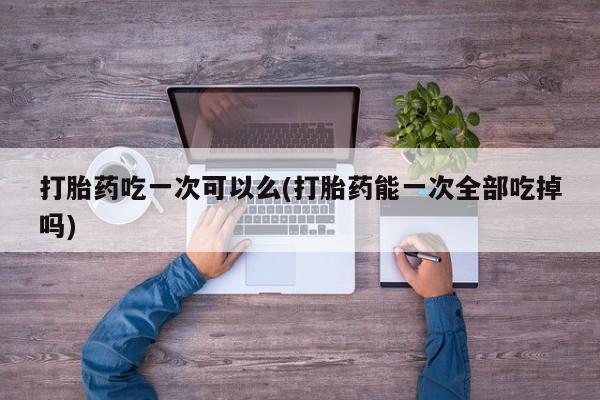 打胎药全国包邮微信打胎药吃一次可以么(打胎药能一次全部吃掉吗)
