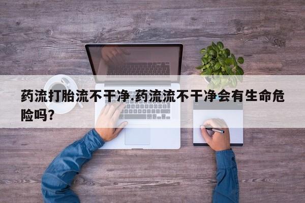 打胎药全国包邮微信药流打胎流不干净.药流流不干净会有生命危险吗？