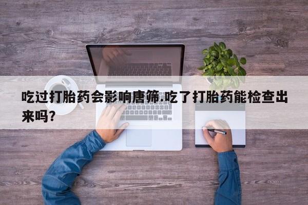 打胎药全国包邮微信吃过打胎药会影响唐筛.吃了打胎药能检查出来吗？