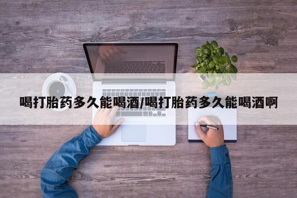 打胎药全国包邮微信喝打胎药多久能喝酒/喝打胎药多久能喝酒啊