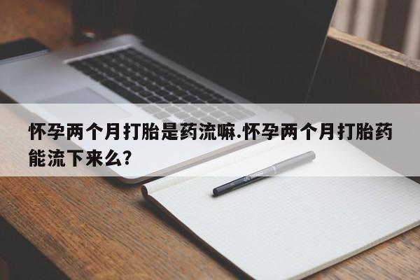 打胎药全国包邮微信怀孕两个月打胎是药流嘛.怀孕两个月打胎药能流下来么？
