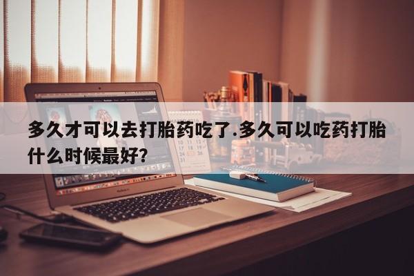 打胎药全国包邮微信多久才可以去打胎药吃了.多久可以吃药打胎什么时候最好？