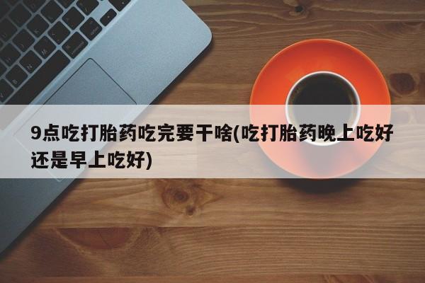 打胎药全国包邮微信9点吃打胎药吃完要干啥(吃打胎药晚上吃好还是早上吃好)