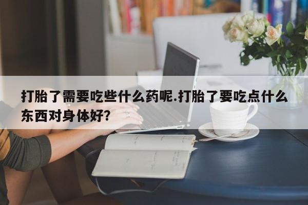 打胎药全国包邮微信打胎了需要吃些什么药呢.打胎了要吃点什么东西对身体好？
