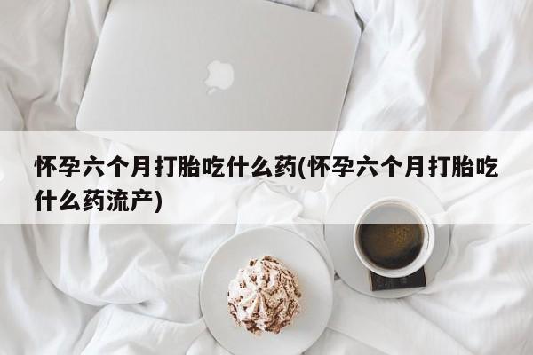 打胎药全国包邮微信怀孕六个月打胎吃什么药(怀孕六个月打胎吃什么药流产)