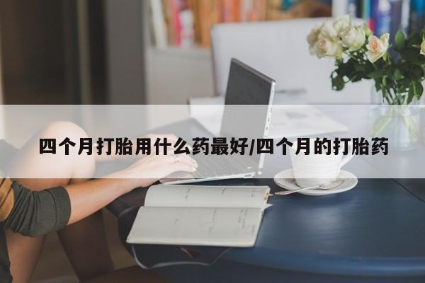 打胎药全国包邮微信四个月打胎用什么药最好/四个月的打胎药