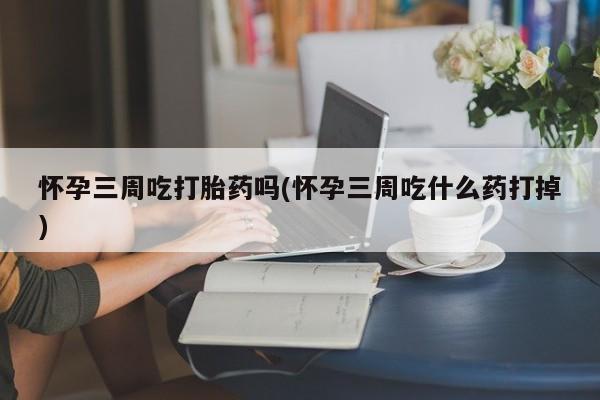 打胎药全国包邮微信怀孕三周吃打胎药吗(怀孕三周吃什么药打掉)