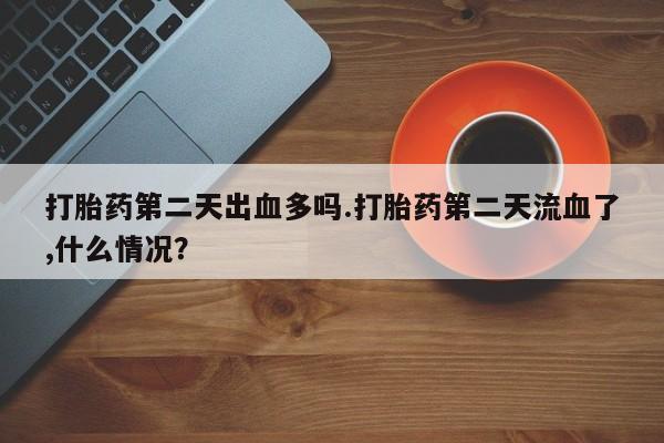 打胎药全国包邮微信打胎药第二天出血多吗.打胎药第二天流血了,什么情况？