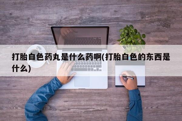 打胎药全国包邮微信打胎白色药丸是什么药啊(打胎白色的东西是什么)