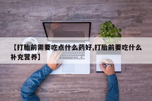 打胎药全国包邮微信【打胎前需要吃点什么药好,打胎前要吃什么补充营养】