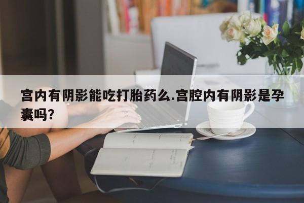 打胎药全国包邮微信宫内有阴影能吃打胎药么.宫腔内有阴影是孕囊吗？