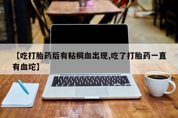 打胎药全国包邮微信【吃打胎药后有粘稠血出现,吃了打胎药一直有血坨】