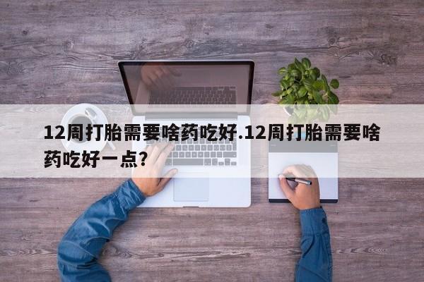 打胎药全国包邮微信12周打胎需要啥药吃好.12周打胎需要啥药吃好一点?
