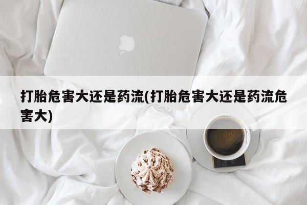 打胎药全国包邮微信打胎危害大还是药流(打胎危害大还是药流危害大)