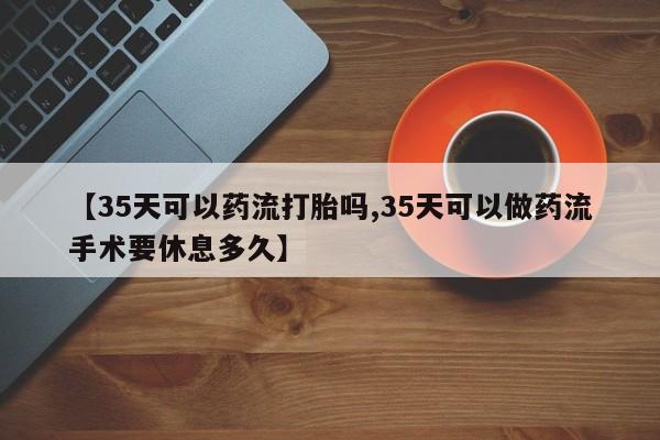 打胎药全国包邮微信【35天可以药流打胎吗,35天可以做药流手术要休息多久】