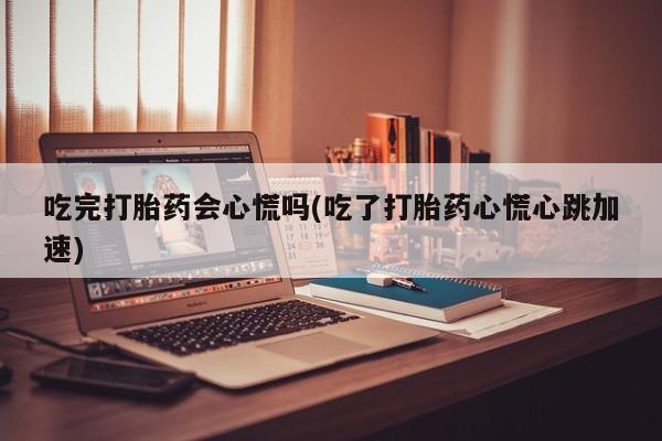 打胎药全国包邮微信吃完打胎药会心慌吗(吃了打胎药心慌心跳加速)