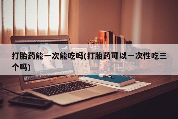 打胎药全国包邮微信打胎药能一次能吃吗(打胎药可以一次性吃三个吗)