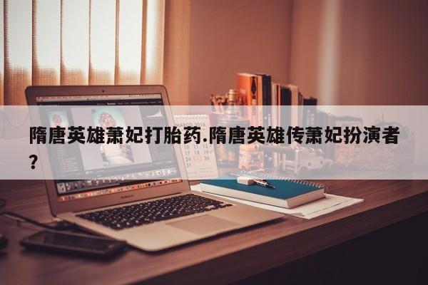 打胎药全国包邮微信隋唐英雄萧妃打胎药.隋唐英雄传萧妃扮演者？