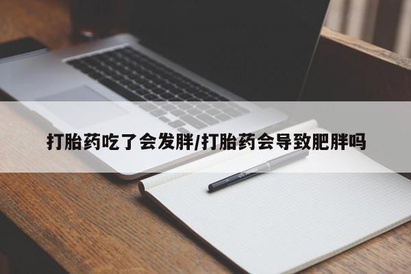 打胎药全国包邮微信打胎药吃了会发胖/打胎药会导致肥胖吗